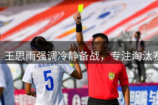 王思雨强调冷静备战，专注淘汰赛全力拼搏